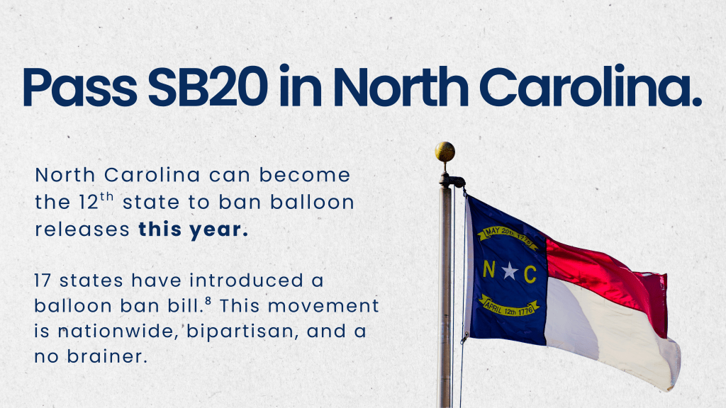 Title: Pass SB20 in North Carolina. North Carolina can become the 12th state to ban balloon releases this year. 17 states have introduced a balloon ban bill.⁸ This movement is nationwide, bipartisan, and a no brainer. Image of flying North Carolina flag on flagpole